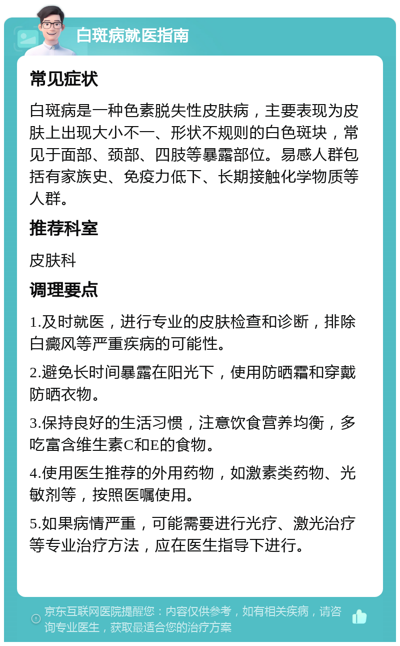 白斑病就医指南 常见症状 白斑病是一种色素脱失性皮肤病，主要表现为皮肤上出现大小不一、形状不规则的白色斑块，常见于面部、颈部、四肢等暴露部位。易感人群包括有家族史、免疫力低下、长期接触化学物质等人群。 推荐科室 皮肤科 调理要点 1.及时就医，进行专业的皮肤检查和诊断，排除白癜风等严重疾病的可能性。 2.避免长时间暴露在阳光下，使用防晒霜和穿戴防晒衣物。 3.保持良好的生活习惯，注意饮食营养均衡，多吃富含维生素C和E的食物。 4.使用医生推荐的外用药物，如激素类药物、光敏剂等，按照医嘱使用。 5.如果病情严重，可能需要进行光疗、激光治疗等专业治疗方法，应在医生指导下进行。