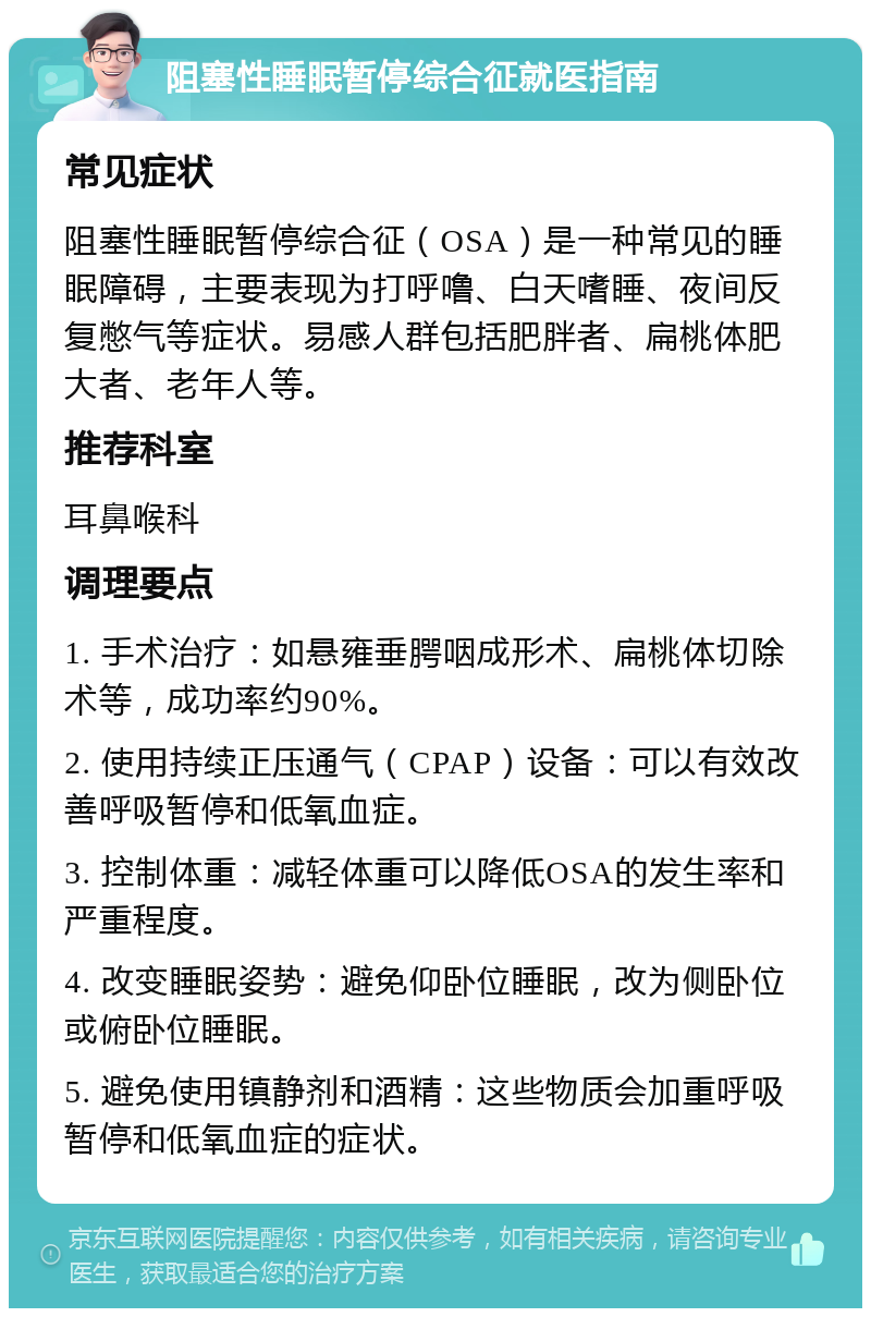 阻塞性睡眠暂停综合征就医指南 常见症状 阻塞性睡眠暂停综合征（OSA）是一种常见的睡眠障碍，主要表现为打呼噜、白天嗜睡、夜间反复憋气等症状。易感人群包括肥胖者、扁桃体肥大者、老年人等。 推荐科室 耳鼻喉科 调理要点 1. 手术治疗：如悬雍垂腭咽成形术、扁桃体切除术等，成功率约90%。 2. 使用持续正压通气（CPAP）设备：可以有效改善呼吸暂停和低氧血症。 3. 控制体重：减轻体重可以降低OSA的发生率和严重程度。 4. 改变睡眠姿势：避免仰卧位睡眠，改为侧卧位或俯卧位睡眠。 5. 避免使用镇静剂和酒精：这些物质会加重呼吸暂停和低氧血症的症状。