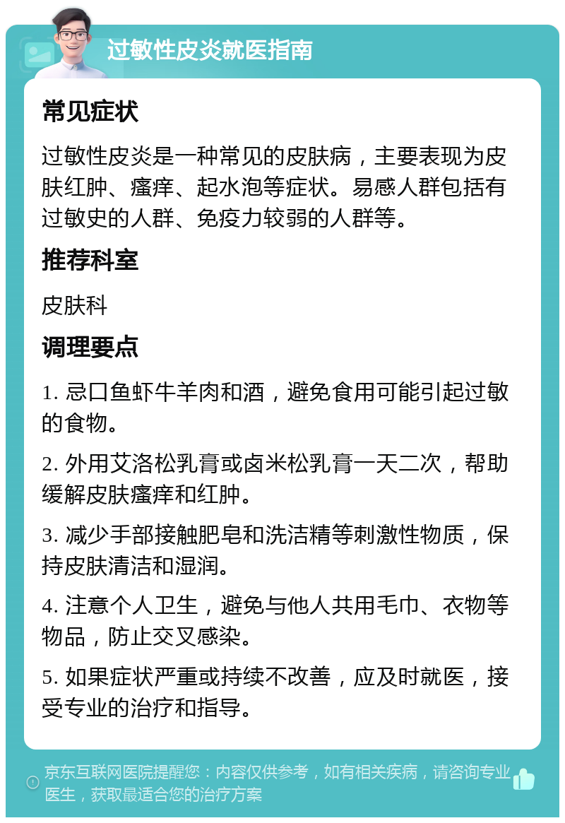 过敏性皮炎就医指南 常见症状 过敏性皮炎是一种常见的皮肤病，主要表现为皮肤红肿、瘙痒、起水泡等症状。易感人群包括有过敏史的人群、免疫力较弱的人群等。 推荐科室 皮肤科 调理要点 1. 忌口鱼虾牛羊肉和酒，避免食用可能引起过敏的食物。 2. 外用艾洛松乳膏或卤米松乳膏一天二次，帮助缓解皮肤瘙痒和红肿。 3. 减少手部接触肥皂和洗洁精等刺激性物质，保持皮肤清洁和湿润。 4. 注意个人卫生，避免与他人共用毛巾、衣物等物品，防止交叉感染。 5. 如果症状严重或持续不改善，应及时就医，接受专业的治疗和指导。