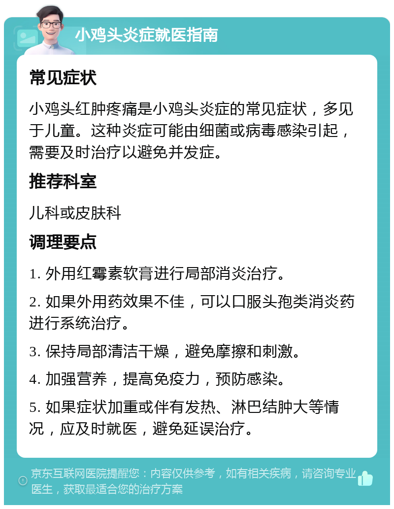 小鸡头炎症就医指南 常见症状 小鸡头红肿疼痛是小鸡头炎症的常见症状，多见于儿童。这种炎症可能由细菌或病毒感染引起，需要及时治疗以避免并发症。 推荐科室 儿科或皮肤科 调理要点 1. 外用红霉素软膏进行局部消炎治疗。 2. 如果外用药效果不佳，可以口服头孢类消炎药进行系统治疗。 3. 保持局部清洁干燥，避免摩擦和刺激。 4. 加强营养，提高免疫力，预防感染。 5. 如果症状加重或伴有发热、淋巴结肿大等情况，应及时就医，避免延误治疗。