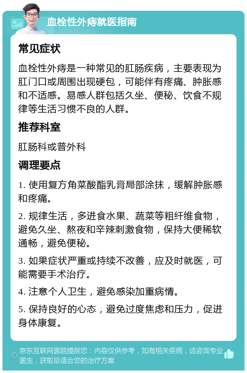 血栓性外痔就医指南 常见症状 血栓性外痔是一种常见的肛肠疾病，主要表现为肛门口或周围出现硬包，可能伴有疼痛、肿胀感和不适感。易感人群包括久坐、便秘、饮食不规律等生活习惯不良的人群。 推荐科室 肛肠科或普外科 调理要点 1. 使用复方角菜酸酯乳膏局部涂抹，缓解肿胀感和疼痛。 2. 规律生活，多进食水果、蔬菜等粗纤维食物，避免久坐、熬夜和辛辣刺激食物，保持大便稀软通畅，避免便秘。 3. 如果症状严重或持续不改善，应及时就医，可能需要手术治疗。 4. 注意个人卫生，避免感染加重病情。 5. 保持良好的心态，避免过度焦虑和压力，促进身体康复。