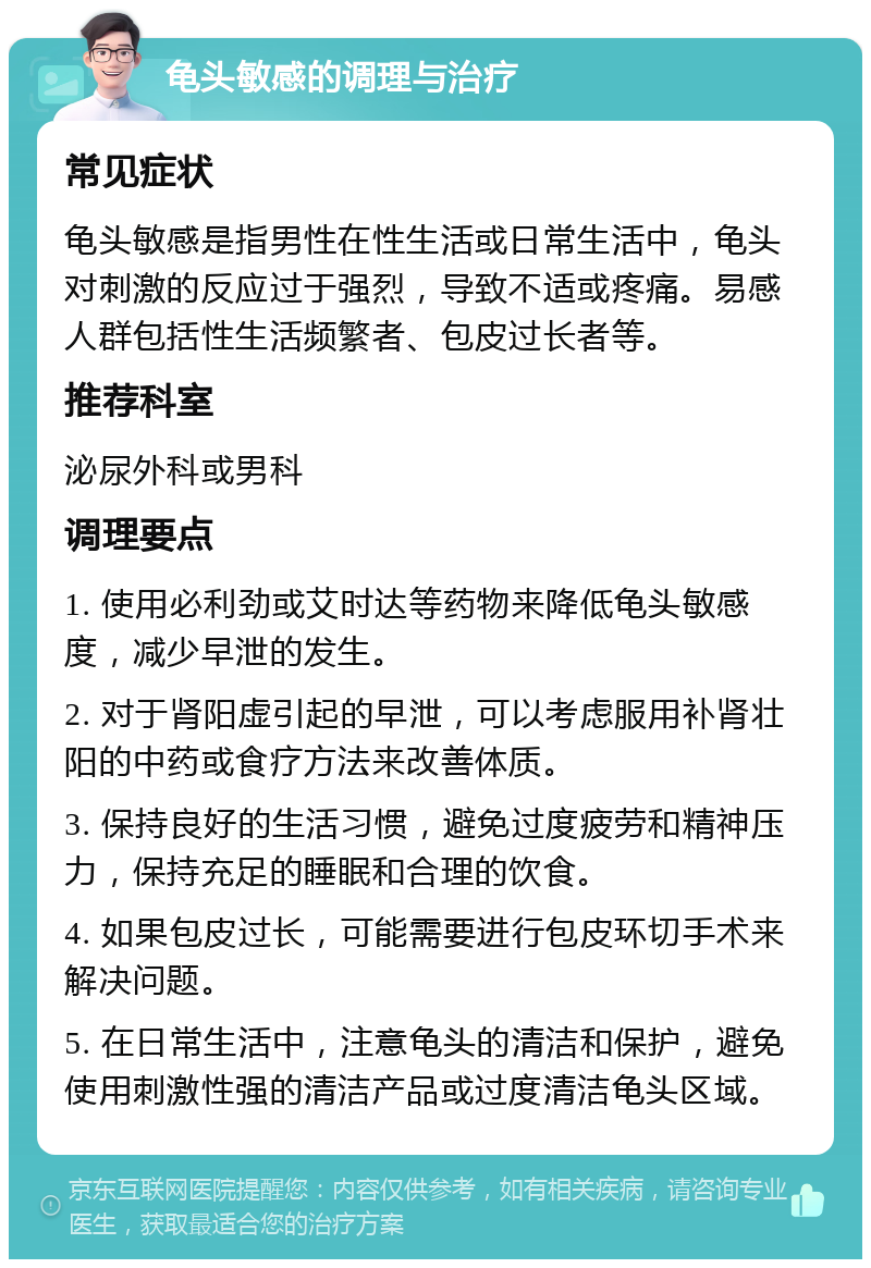 龟头敏感的调理与治疗 常见症状 龟头敏感是指男性在性生活或日常生活中，龟头对刺激的反应过于强烈，导致不适或疼痛。易感人群包括性生活频繁者、包皮过长者等。 推荐科室 泌尿外科或男科 调理要点 1. 使用必利劲或艾时达等药物来降低龟头敏感度，减少早泄的发生。 2. 对于肾阳虚引起的早泄，可以考虑服用补肾壮阳的中药或食疗方法来改善体质。 3. 保持良好的生活习惯，避免过度疲劳和精神压力，保持充足的睡眠和合理的饮食。 4. 如果包皮过长，可能需要进行包皮环切手术来解决问题。 5. 在日常生活中，注意龟头的清洁和保护，避免使用刺激性强的清洁产品或过度清洁龟头区域。