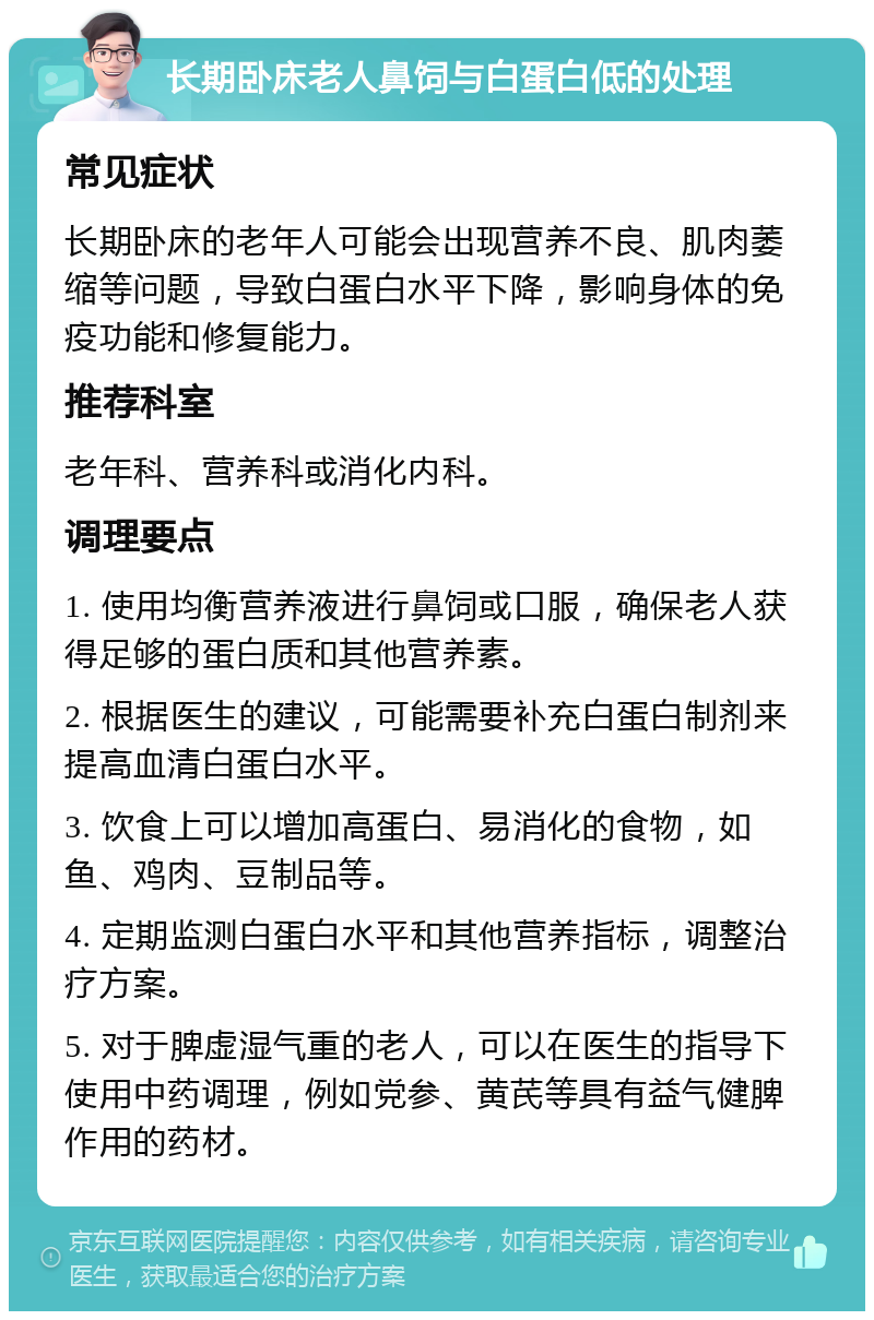 长期卧床老人鼻饲与白蛋白低的处理 常见症状 长期卧床的老年人可能会出现营养不良、肌肉萎缩等问题，导致白蛋白水平下降，影响身体的免疫功能和修复能力。 推荐科室 老年科、营养科或消化内科。 调理要点 1. 使用均衡营养液进行鼻饲或口服，确保老人获得足够的蛋白质和其他营养素。 2. 根据医生的建议，可能需要补充白蛋白制剂来提高血清白蛋白水平。 3. 饮食上可以增加高蛋白、易消化的食物，如鱼、鸡肉、豆制品等。 4. 定期监测白蛋白水平和其他营养指标，调整治疗方案。 5. 对于脾虚湿气重的老人，可以在医生的指导下使用中药调理，例如党参、黄芪等具有益气健脾作用的药材。