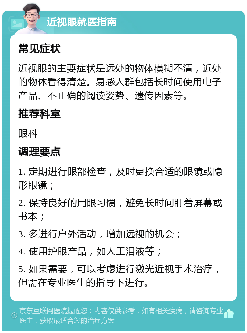 近视眼就医指南 常见症状 近视眼的主要症状是远处的物体模糊不清，近处的物体看得清楚。易感人群包括长时间使用电子产品、不正确的阅读姿势、遗传因素等。 推荐科室 眼科 调理要点 1. 定期进行眼部检查，及时更换合适的眼镜或隐形眼镜； 2. 保持良好的用眼习惯，避免长时间盯着屏幕或书本； 3. 多进行户外活动，增加远视的机会； 4. 使用护眼产品，如人工泪液等； 5. 如果需要，可以考虑进行激光近视手术治疗，但需在专业医生的指导下进行。