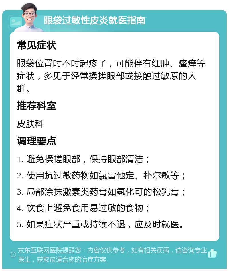 眼袋过敏性皮炎就医指南 常见症状 眼袋位置时不时起疹子，可能伴有红肿、瘙痒等症状，多见于经常揉搓眼部或接触过敏原的人群。 推荐科室 皮肤科 调理要点 1. 避免揉搓眼部，保持眼部清洁； 2. 使用抗过敏药物如氯雷他定、扑尔敏等； 3. 局部涂抹激素类药膏如氢化可的松乳膏； 4. 饮食上避免食用易过敏的食物； 5. 如果症状严重或持续不退，应及时就医。