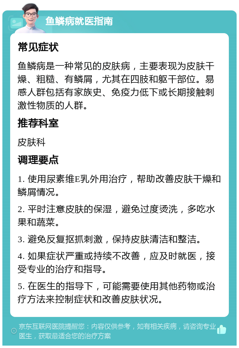 鱼鳞病就医指南 常见症状 鱼鳞病是一种常见的皮肤病，主要表现为皮肤干燥、粗糙、有鳞屑，尤其在四肢和躯干部位。易感人群包括有家族史、免疫力低下或长期接触刺激性物质的人群。 推荐科室 皮肤科 调理要点 1. 使用尿素维E乳外用治疗，帮助改善皮肤干燥和鳞屑情况。 2. 平时注意皮肤的保湿，避免过度烫洗，多吃水果和蔬菜。 3. 避免反复抠抓刺激，保持皮肤清洁和整洁。 4. 如果症状严重或持续不改善，应及时就医，接受专业的治疗和指导。 5. 在医生的指导下，可能需要使用其他药物或治疗方法来控制症状和改善皮肤状况。