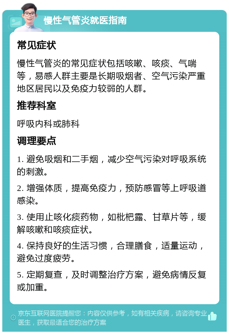 慢性气管炎就医指南 常见症状 慢性气管炎的常见症状包括咳嗽、咳痰、气喘等，易感人群主要是长期吸烟者、空气污染严重地区居民以及免疫力较弱的人群。 推荐科室 呼吸内科或肺科 调理要点 1. 避免吸烟和二手烟，减少空气污染对呼吸系统的刺激。 2. 增强体质，提高免疫力，预防感冒等上呼吸道感染。 3. 使用止咳化痰药物，如枇杷露、甘草片等，缓解咳嗽和咳痰症状。 4. 保持良好的生活习惯，合理膳食，适量运动，避免过度疲劳。 5. 定期复查，及时调整治疗方案，避免病情反复或加重。