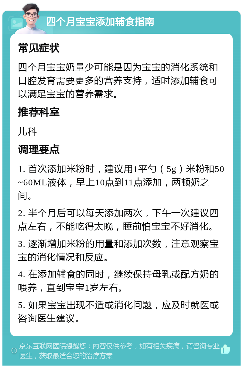 四个月宝宝添加辅食指南 常见症状 四个月宝宝奶量少可能是因为宝宝的消化系统和口腔发育需要更多的营养支持，适时添加辅食可以满足宝宝的营养需求。 推荐科室 儿科 调理要点 1. 首次添加米粉时，建议用1平勺（5g）米粉和50~60ML液体，早上10点到11点添加，两顿奶之间。 2. 半个月后可以每天添加两次，下午一次建议四点左右，不能吃得太晚，睡前怕宝宝不好消化。 3. 逐渐增加米粉的用量和添加次数，注意观察宝宝的消化情况和反应。 4. 在添加辅食的同时，继续保持母乳或配方奶的喂养，直到宝宝1岁左右。 5. 如果宝宝出现不适或消化问题，应及时就医或咨询医生建议。