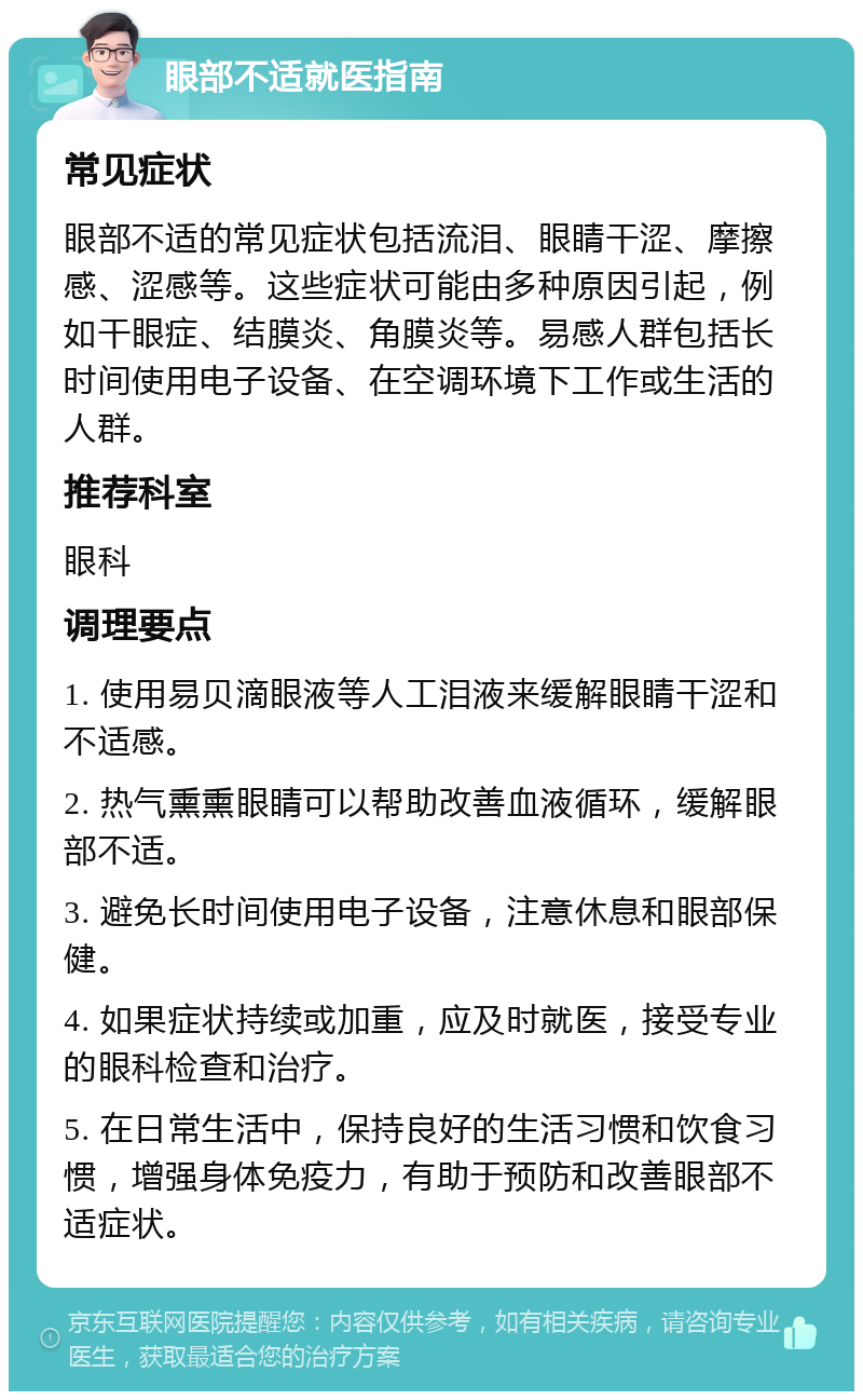 眼部不适就医指南 常见症状 眼部不适的常见症状包括流泪、眼睛干涩、摩擦感、涩感等。这些症状可能由多种原因引起，例如干眼症、结膜炎、角膜炎等。易感人群包括长时间使用电子设备、在空调环境下工作或生活的人群。 推荐科室 眼科 调理要点 1. 使用易贝滴眼液等人工泪液来缓解眼睛干涩和不适感。 2. 热气熏熏眼睛可以帮助改善血液循环，缓解眼部不适。 3. 避免长时间使用电子设备，注意休息和眼部保健。 4. 如果症状持续或加重，应及时就医，接受专业的眼科检查和治疗。 5. 在日常生活中，保持良好的生活习惯和饮食习惯，增强身体免疫力，有助于预防和改善眼部不适症状。