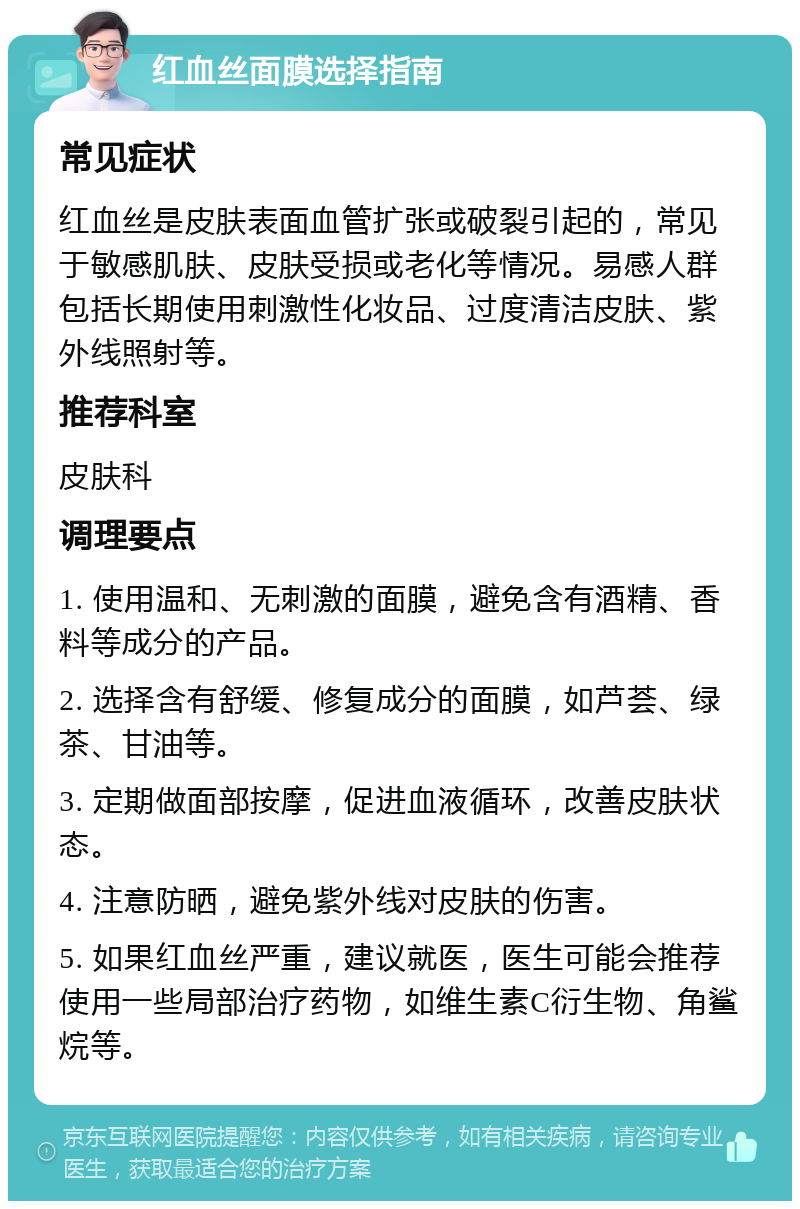 红血丝面膜选择指南 常见症状 红血丝是皮肤表面血管扩张或破裂引起的，常见于敏感肌肤、皮肤受损或老化等情况。易感人群包括长期使用刺激性化妆品、过度清洁皮肤、紫外线照射等。 推荐科室 皮肤科 调理要点 1. 使用温和、无刺激的面膜，避免含有酒精、香料等成分的产品。 2. 选择含有舒缓、修复成分的面膜，如芦荟、绿茶、甘油等。 3. 定期做面部按摩，促进血液循环，改善皮肤状态。 4. 注意防晒，避免紫外线对皮肤的伤害。 5. 如果红血丝严重，建议就医，医生可能会推荐使用一些局部治疗药物，如维生素C衍生物、角鲨烷等。