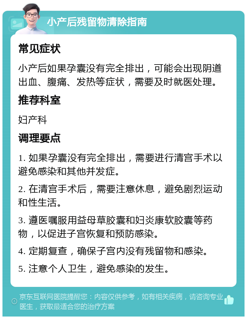 小产后残留物清除指南 常见症状 小产后如果孕囊没有完全排出，可能会出现阴道出血、腹痛、发热等症状，需要及时就医处理。 推荐科室 妇产科 调理要点 1. 如果孕囊没有完全排出，需要进行清宫手术以避免感染和其他并发症。 2. 在清宫手术后，需要注意休息，避免剧烈运动和性生活。 3. 遵医嘱服用益母草胶囊和妇炎康软胶囊等药物，以促进子宫恢复和预防感染。 4. 定期复查，确保子宫内没有残留物和感染。 5. 注意个人卫生，避免感染的发生。