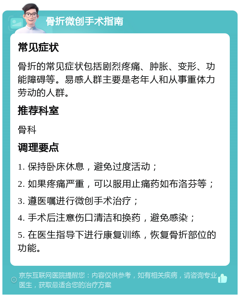 骨折微创手术指南 常见症状 骨折的常见症状包括剧烈疼痛、肿胀、变形、功能障碍等。易感人群主要是老年人和从事重体力劳动的人群。 推荐科室 骨科 调理要点 1. 保持卧床休息，避免过度活动； 2. 如果疼痛严重，可以服用止痛药如布洛芬等； 3. 遵医嘱进行微创手术治疗； 4. 手术后注意伤口清洁和换药，避免感染； 5. 在医生指导下进行康复训练，恢复骨折部位的功能。