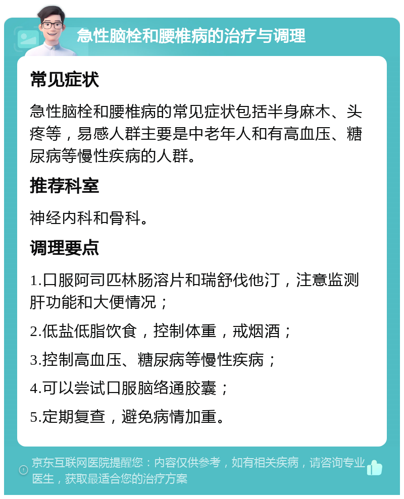 急性脑栓和腰椎病的治疗与调理 常见症状 急性脑栓和腰椎病的常见症状包括半身麻木、头疼等，易感人群主要是中老年人和有高血压、糖尿病等慢性疾病的人群。 推荐科室 神经内科和骨科。 调理要点 1.口服阿司匹林肠溶片和瑞舒伐他汀，注意监测肝功能和大便情况； 2.低盐低脂饮食，控制体重，戒烟酒； 3.控制高血压、糖尿病等慢性疾病； 4.可以尝试口服脑络通胶囊； 5.定期复查，避免病情加重。