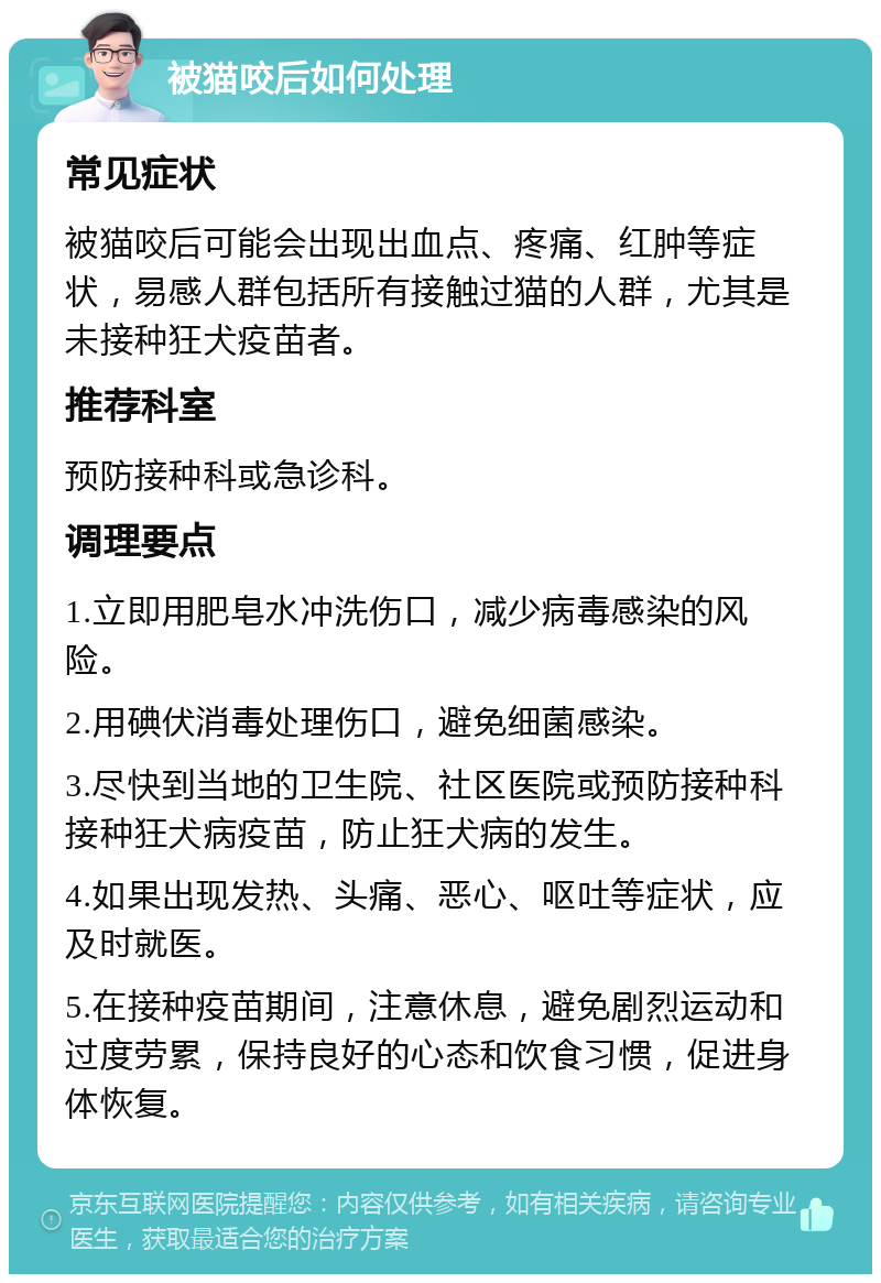 被猫咬后如何处理 常见症状 被猫咬后可能会出现出血点、疼痛、红肿等症状，易感人群包括所有接触过猫的人群，尤其是未接种狂犬疫苗者。 推荐科室 预防接种科或急诊科。 调理要点 1.立即用肥皂水冲洗伤口，减少病毒感染的风险。 2.用碘伏消毒处理伤口，避免细菌感染。 3.尽快到当地的卫生院、社区医院或预防接种科接种狂犬病疫苗，防止狂犬病的发生。 4.如果出现发热、头痛、恶心、呕吐等症状，应及时就医。 5.在接种疫苗期间，注意休息，避免剧烈运动和过度劳累，保持良好的心态和饮食习惯，促进身体恢复。