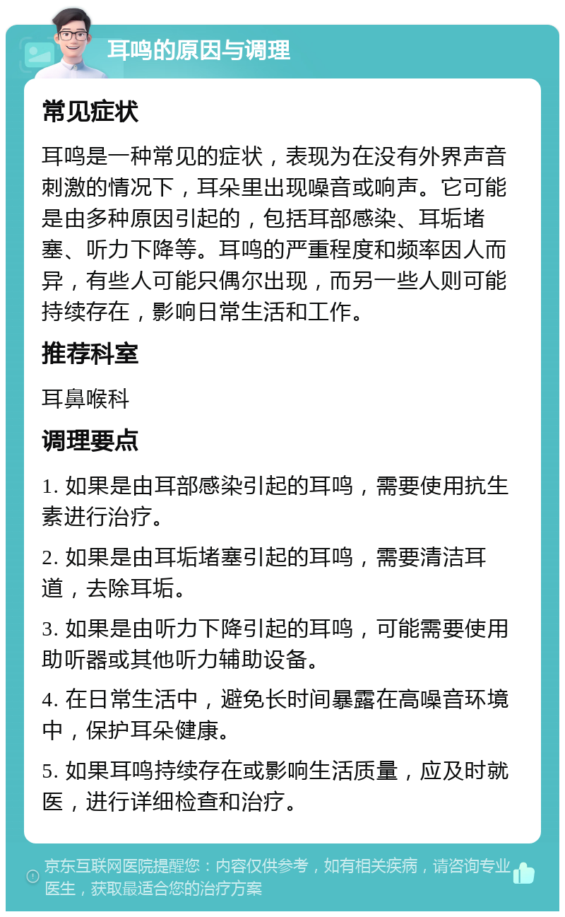 耳鸣的原因与调理 常见症状 耳鸣是一种常见的症状，表现为在没有外界声音刺激的情况下，耳朵里出现噪音或响声。它可能是由多种原因引起的，包括耳部感染、耳垢堵塞、听力下降等。耳鸣的严重程度和频率因人而异，有些人可能只偶尔出现，而另一些人则可能持续存在，影响日常生活和工作。 推荐科室 耳鼻喉科 调理要点 1. 如果是由耳部感染引起的耳鸣，需要使用抗生素进行治疗。 2. 如果是由耳垢堵塞引起的耳鸣，需要清洁耳道，去除耳垢。 3. 如果是由听力下降引起的耳鸣，可能需要使用助听器或其他听力辅助设备。 4. 在日常生活中，避免长时间暴露在高噪音环境中，保护耳朵健康。 5. 如果耳鸣持续存在或影响生活质量，应及时就医，进行详细检查和治疗。