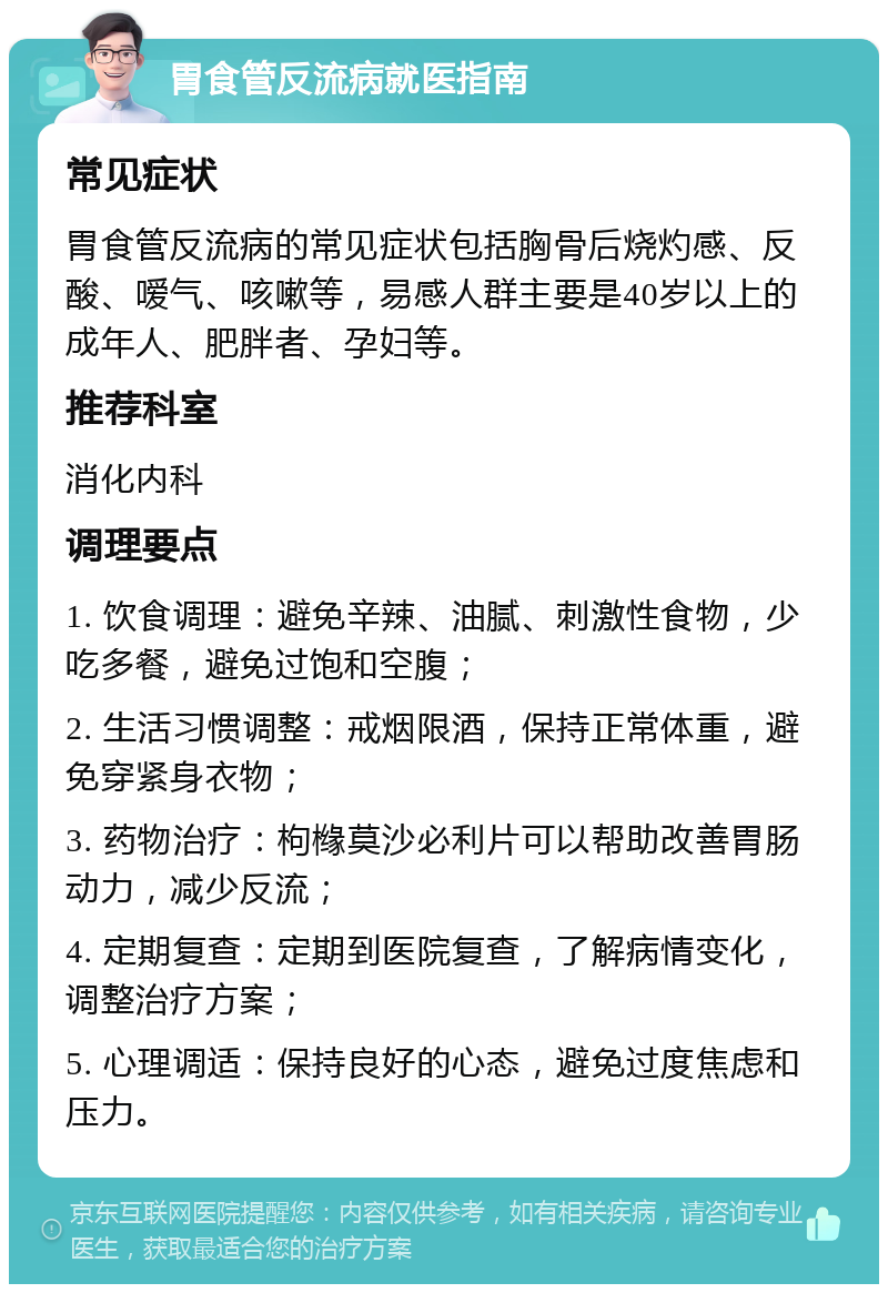 胃食管反流病就医指南 常见症状 胃食管反流病的常见症状包括胸骨后烧灼感、反酸、嗳气、咳嗽等，易感人群主要是40岁以上的成年人、肥胖者、孕妇等。 推荐科室 消化内科 调理要点 1. 饮食调理：避免辛辣、油腻、刺激性食物，少吃多餐，避免过饱和空腹； 2. 生活习惯调整：戒烟限酒，保持正常体重，避免穿紧身衣物； 3. 药物治疗：枸橼莫沙必利片可以帮助改善胃肠动力，减少反流； 4. 定期复查：定期到医院复查，了解病情变化，调整治疗方案； 5. 心理调适：保持良好的心态，避免过度焦虑和压力。