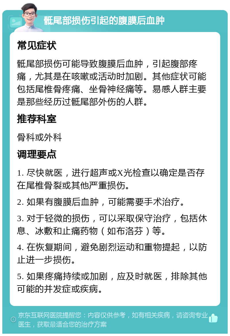 骶尾部损伤引起的腹膜后血肿 常见症状 骶尾部损伤可能导致腹膜后血肿，引起腹部疼痛，尤其是在咳嗽或活动时加剧。其他症状可能包括尾椎骨疼痛、坐骨神经痛等。易感人群主要是那些经历过骶尾部外伤的人群。 推荐科室 骨科或外科 调理要点 1. 尽快就医，进行超声或X光检查以确定是否存在尾椎骨裂或其他严重损伤。 2. 如果有腹膜后血肿，可能需要手术治疗。 3. 对于轻微的损伤，可以采取保守治疗，包括休息、冰敷和止痛药物（如布洛芬）等。 4. 在恢复期间，避免剧烈运动和重物提起，以防止进一步损伤。 5. 如果疼痛持续或加剧，应及时就医，排除其他可能的并发症或疾病。