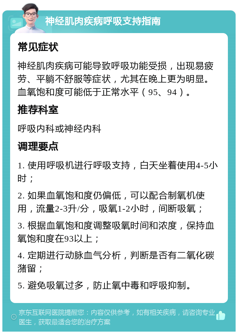 神经肌肉疾病呼吸支持指南 常见症状 神经肌肉疾病可能导致呼吸功能受损，出现易疲劳、平躺不舒服等症状，尤其在晚上更为明显。血氧饱和度可能低于正常水平（95、94）。 推荐科室 呼吸内科或神经内科 调理要点 1. 使用呼吸机进行呼吸支持，白天坐着使用4-5小时； 2. 如果血氧饱和度仍偏低，可以配合制氧机使用，流量2-3升/分，吸氧1-2小时，间断吸氧； 3. 根据血氧饱和度调整吸氧时间和浓度，保持血氧饱和度在93以上； 4. 定期进行动脉血气分析，判断是否有二氧化碳潴留； 5. 避免吸氧过多，防止氧中毒和呼吸抑制。