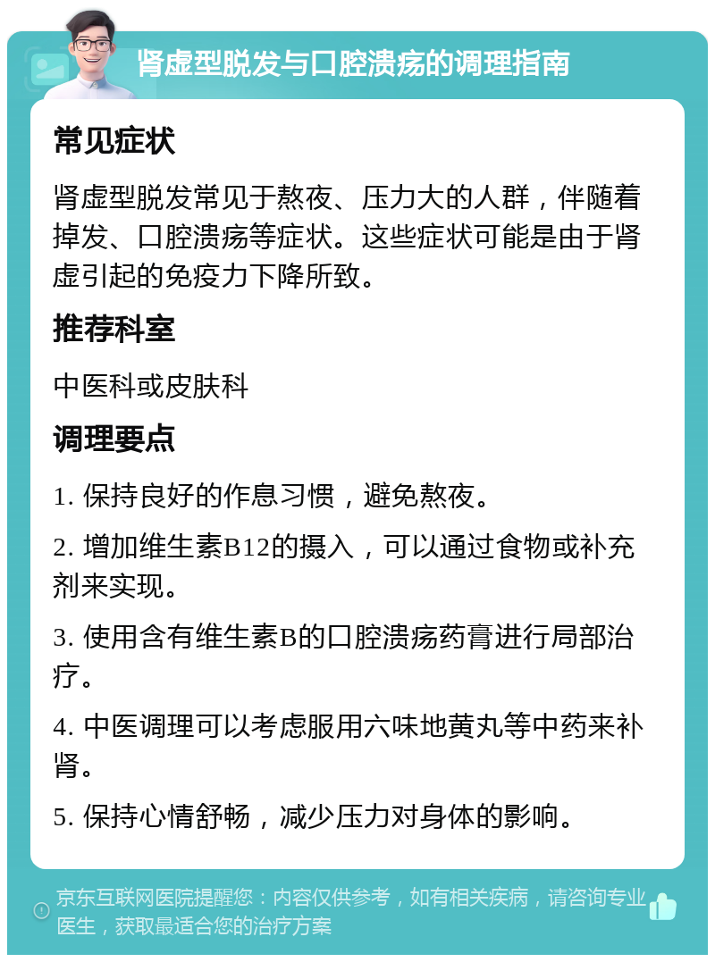 肾虚型脱发与口腔溃疡的调理指南 常见症状 肾虚型脱发常见于熬夜、压力大的人群，伴随着掉发、口腔溃疡等症状。这些症状可能是由于肾虚引起的免疫力下降所致。 推荐科室 中医科或皮肤科 调理要点 1. 保持良好的作息习惯，避免熬夜。 2. 增加维生素B12的摄入，可以通过食物或补充剂来实现。 3. 使用含有维生素B的口腔溃疡药膏进行局部治疗。 4. 中医调理可以考虑服用六味地黄丸等中药来补肾。 5. 保持心情舒畅，减少压力对身体的影响。