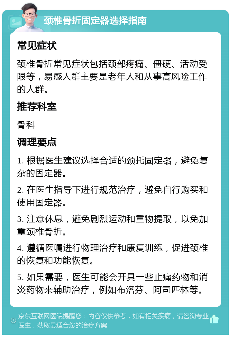 颈椎骨折固定器选择指南 常见症状 颈椎骨折常见症状包括颈部疼痛、僵硬、活动受限等，易感人群主要是老年人和从事高风险工作的人群。 推荐科室 骨科 调理要点 1. 根据医生建议选择合适的颈托固定器，避免复杂的固定器。 2. 在医生指导下进行规范治疗，避免自行购买和使用固定器。 3. 注意休息，避免剧烈运动和重物提取，以免加重颈椎骨折。 4. 遵循医嘱进行物理治疗和康复训练，促进颈椎的恢复和功能恢复。 5. 如果需要，医生可能会开具一些止痛药物和消炎药物来辅助治疗，例如布洛芬、阿司匹林等。