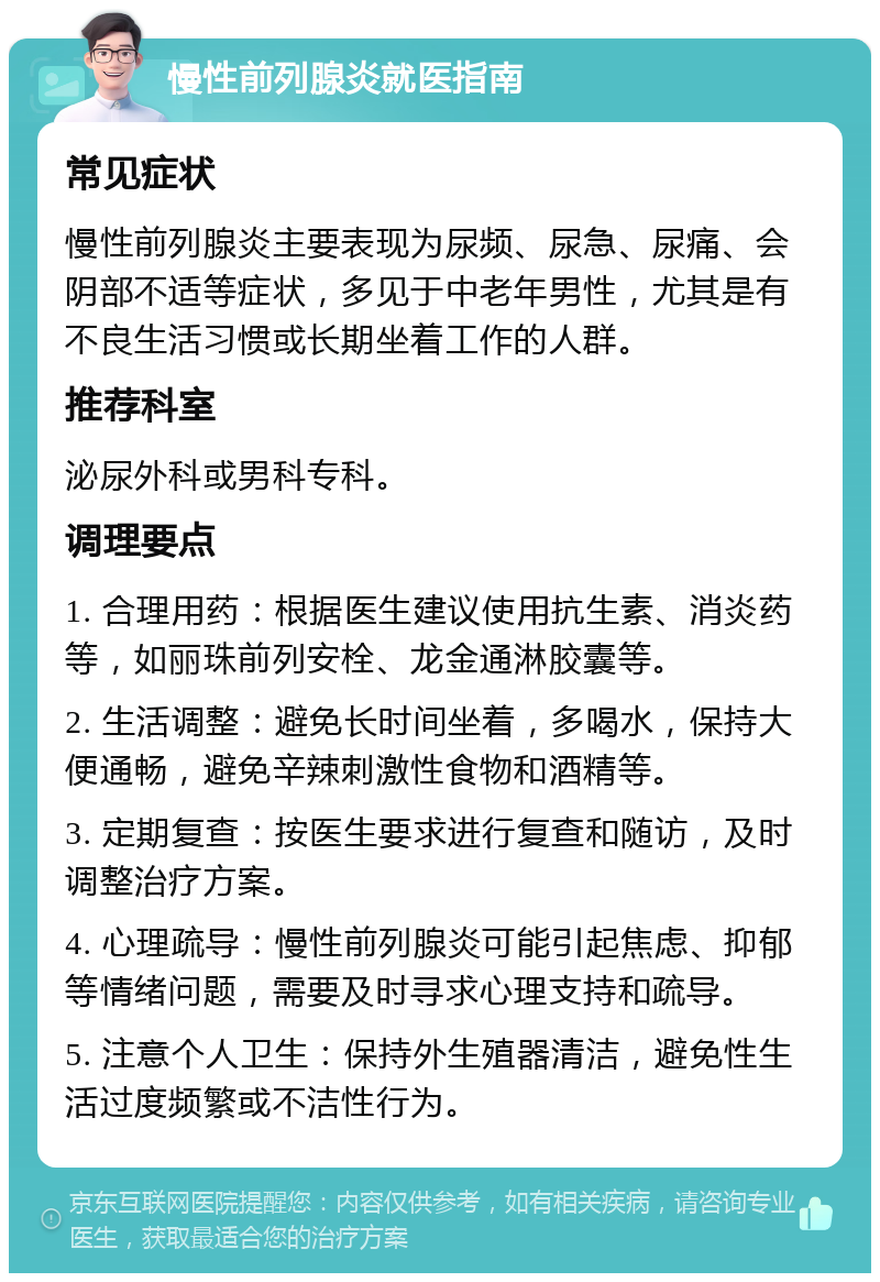 慢性前列腺炎就医指南 常见症状 慢性前列腺炎主要表现为尿频、尿急、尿痛、会阴部不适等症状，多见于中老年男性，尤其是有不良生活习惯或长期坐着工作的人群。 推荐科室 泌尿外科或男科专科。 调理要点 1. 合理用药：根据医生建议使用抗生素、消炎药等，如丽珠前列安栓、龙金通淋胶囊等。 2. 生活调整：避免长时间坐着，多喝水，保持大便通畅，避免辛辣刺激性食物和酒精等。 3. 定期复查：按医生要求进行复查和随访，及时调整治疗方案。 4. 心理疏导：慢性前列腺炎可能引起焦虑、抑郁等情绪问题，需要及时寻求心理支持和疏导。 5. 注意个人卫生：保持外生殖器清洁，避免性生活过度频繁或不洁性行为。