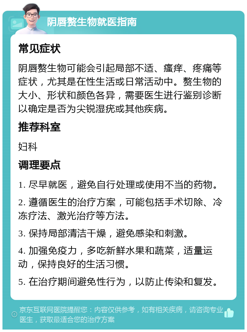 阴唇赘生物就医指南 常见症状 阴唇赘生物可能会引起局部不适、瘙痒、疼痛等症状，尤其是在性生活或日常活动中。赘生物的大小、形状和颜色各异，需要医生进行鉴别诊断以确定是否为尖锐湿疣或其他疾病。 推荐科室 妇科 调理要点 1. 尽早就医，避免自行处理或使用不当的药物。 2. 遵循医生的治疗方案，可能包括手术切除、冷冻疗法、激光治疗等方法。 3. 保持局部清洁干燥，避免感染和刺激。 4. 加强免疫力，多吃新鲜水果和蔬菜，适量运动，保持良好的生活习惯。 5. 在治疗期间避免性行为，以防止传染和复发。