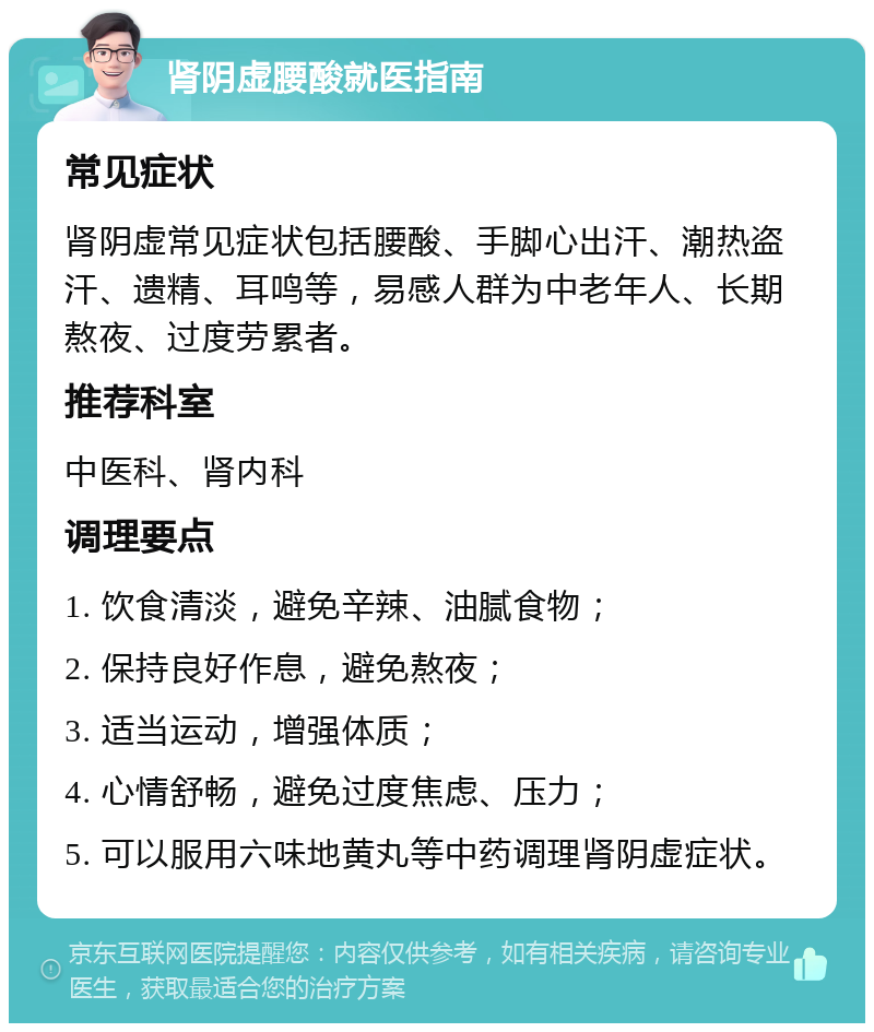 肾阴虚腰酸就医指南 常见症状 肾阴虚常见症状包括腰酸、手脚心出汗、潮热盗汗、遗精、耳鸣等，易感人群为中老年人、长期熬夜、过度劳累者。 推荐科室 中医科、肾内科 调理要点 1. 饮食清淡，避免辛辣、油腻食物； 2. 保持良好作息，避免熬夜； 3. 适当运动，增强体质； 4. 心情舒畅，避免过度焦虑、压力； 5. 可以服用六味地黄丸等中药调理肾阴虚症状。