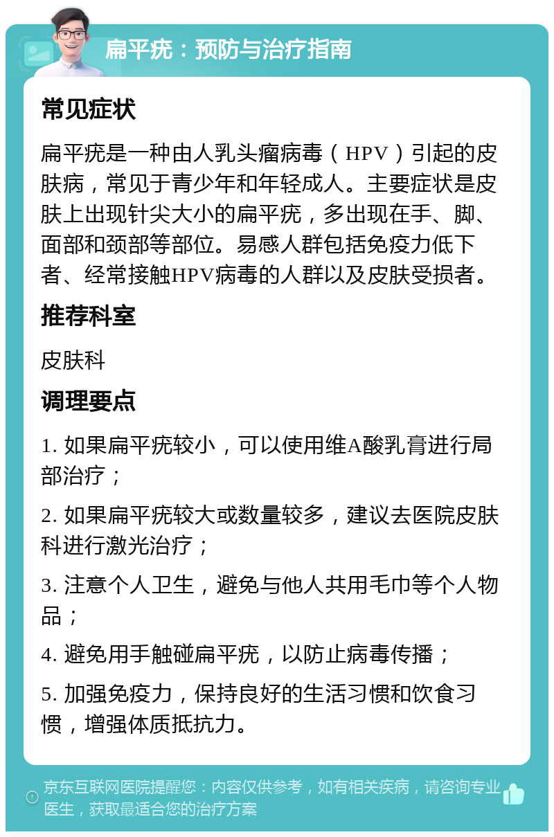 扁平疣：预防与治疗指南 常见症状 扁平疣是一种由人乳头瘤病毒（HPV）引起的皮肤病，常见于青少年和年轻成人。主要症状是皮肤上出现针尖大小的扁平疣，多出现在手、脚、面部和颈部等部位。易感人群包括免疫力低下者、经常接触HPV病毒的人群以及皮肤受损者。 推荐科室 皮肤科 调理要点 1. 如果扁平疣较小，可以使用维A酸乳膏进行局部治疗； 2. 如果扁平疣较大或数量较多，建议去医院皮肤科进行激光治疗； 3. 注意个人卫生，避免与他人共用毛巾等个人物品； 4. 避免用手触碰扁平疣，以防止病毒传播； 5. 加强免疫力，保持良好的生活习惯和饮食习惯，增强体质抵抗力。