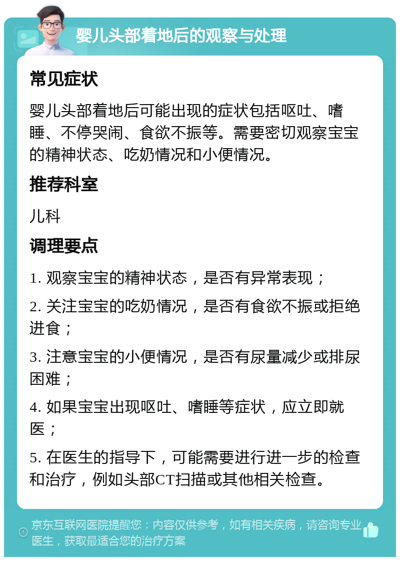 婴儿头部着地后的观察与处理 常见症状 婴儿头部着地后可能出现的症状包括呕吐、嗜睡、不停哭闹、食欲不振等。需要密切观察宝宝的精神状态、吃奶情况和小便情况。 推荐科室 儿科 调理要点 1. 观察宝宝的精神状态，是否有异常表现； 2. 关注宝宝的吃奶情况，是否有食欲不振或拒绝进食； 3. 注意宝宝的小便情况，是否有尿量减少或排尿困难； 4. 如果宝宝出现呕吐、嗜睡等症状，应立即就医； 5. 在医生的指导下，可能需要进行进一步的检查和治疗，例如头部CT扫描或其他相关检查。