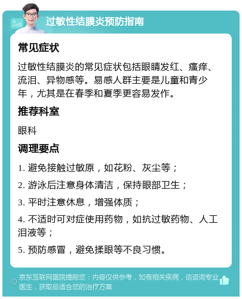 过敏性结膜炎预防指南 常见症状 过敏性结膜炎的常见症状包括眼睛发红、瘙痒、流泪、异物感等。易感人群主要是儿童和青少年，尤其是在春季和夏季更容易发作。 推荐科室 眼科 调理要点 1. 避免接触过敏原，如花粉、灰尘等； 2. 游泳后注意身体清洁，保持眼部卫生； 3. 平时注意休息，增强体质； 4. 不适时可对症使用药物，如抗过敏药物、人工泪液等； 5. 预防感冒，避免揉眼等不良习惯。