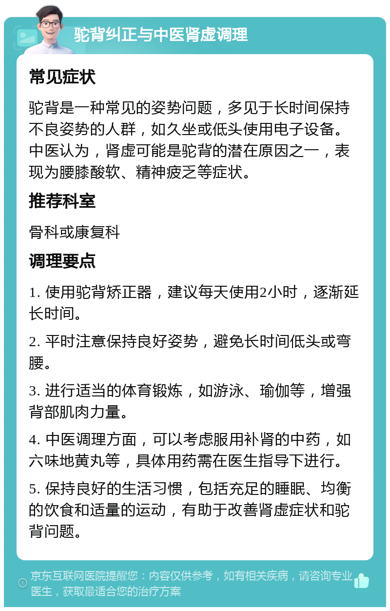 驼背纠正与中医肾虚调理 常见症状 驼背是一种常见的姿势问题，多见于长时间保持不良姿势的人群，如久坐或低头使用电子设备。中医认为，肾虚可能是驼背的潜在原因之一，表现为腰膝酸软、精神疲乏等症状。 推荐科室 骨科或康复科 调理要点 1. 使用驼背矫正器，建议每天使用2小时，逐渐延长时间。 2. 平时注意保持良好姿势，避免长时间低头或弯腰。 3. 进行适当的体育锻炼，如游泳、瑜伽等，增强背部肌肉力量。 4. 中医调理方面，可以考虑服用补肾的中药，如六味地黄丸等，具体用药需在医生指导下进行。 5. 保持良好的生活习惯，包括充足的睡眠、均衡的饮食和适量的运动，有助于改善肾虚症状和驼背问题。