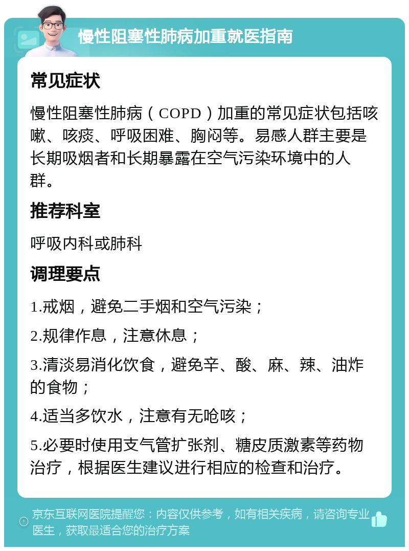 慢性阻塞性肺病加重就医指南 常见症状 慢性阻塞性肺病（COPD）加重的常见症状包括咳嗽、咳痰、呼吸困难、胸闷等。易感人群主要是长期吸烟者和长期暴露在空气污染环境中的人群。 推荐科室 呼吸内科或肺科 调理要点 1.戒烟，避免二手烟和空气污染； 2.规律作息，注意休息； 3.清淡易消化饮食，避免辛、酸、麻、辣、油炸的食物； 4.适当多饮水，注意有无呛咳； 5.必要时使用支气管扩张剂、糖皮质激素等药物治疗，根据医生建议进行相应的检查和治疗。