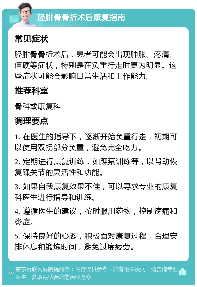 胫腓骨骨折术后康复指南 常见症状 胫腓骨骨折术后，患者可能会出现肿胀、疼痛、僵硬等症状，特别是在负重行走时更为明显。这些症状可能会影响日常生活和工作能力。 推荐科室 骨科或康复科 调理要点 1. 在医生的指导下，逐渐开始负重行走，初期可以使用双拐部分负重，避免完全吃力。 2. 定期进行康复训练，如踝泵训练等，以帮助恢复踝关节的灵活性和功能。 3. 如果自我康复效果不佳，可以寻求专业的康复科医生进行指导和训练。 4. 遵循医生的建议，按时服用药物，控制疼痛和炎症。 5. 保持良好的心态，积极面对康复过程，合理安排休息和锻炼时间，避免过度疲劳。