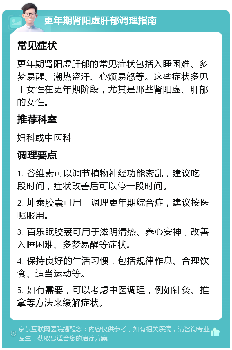 更年期肾阳虚肝郁调理指南 常见症状 更年期肾阳虚肝郁的常见症状包括入睡困难、多梦易醒、潮热盗汗、心烦易怒等。这些症状多见于女性在更年期阶段，尤其是那些肾阳虚、肝郁的女性。 推荐科室 妇科或中医科 调理要点 1. 谷维素可以调节植物神经功能紊乱，建议吃一段时间，症状改善后可以停一段时间。 2. 坤泰胶囊可用于调理更年期综合症，建议按医嘱服用。 3. 百乐眠胶囊可用于滋阴清热、养心安神，改善入睡困难、多梦易醒等症状。 4. 保持良好的生活习惯，包括规律作息、合理饮食、适当运动等。 5. 如有需要，可以考虑中医调理，例如针灸、推拿等方法来缓解症状。