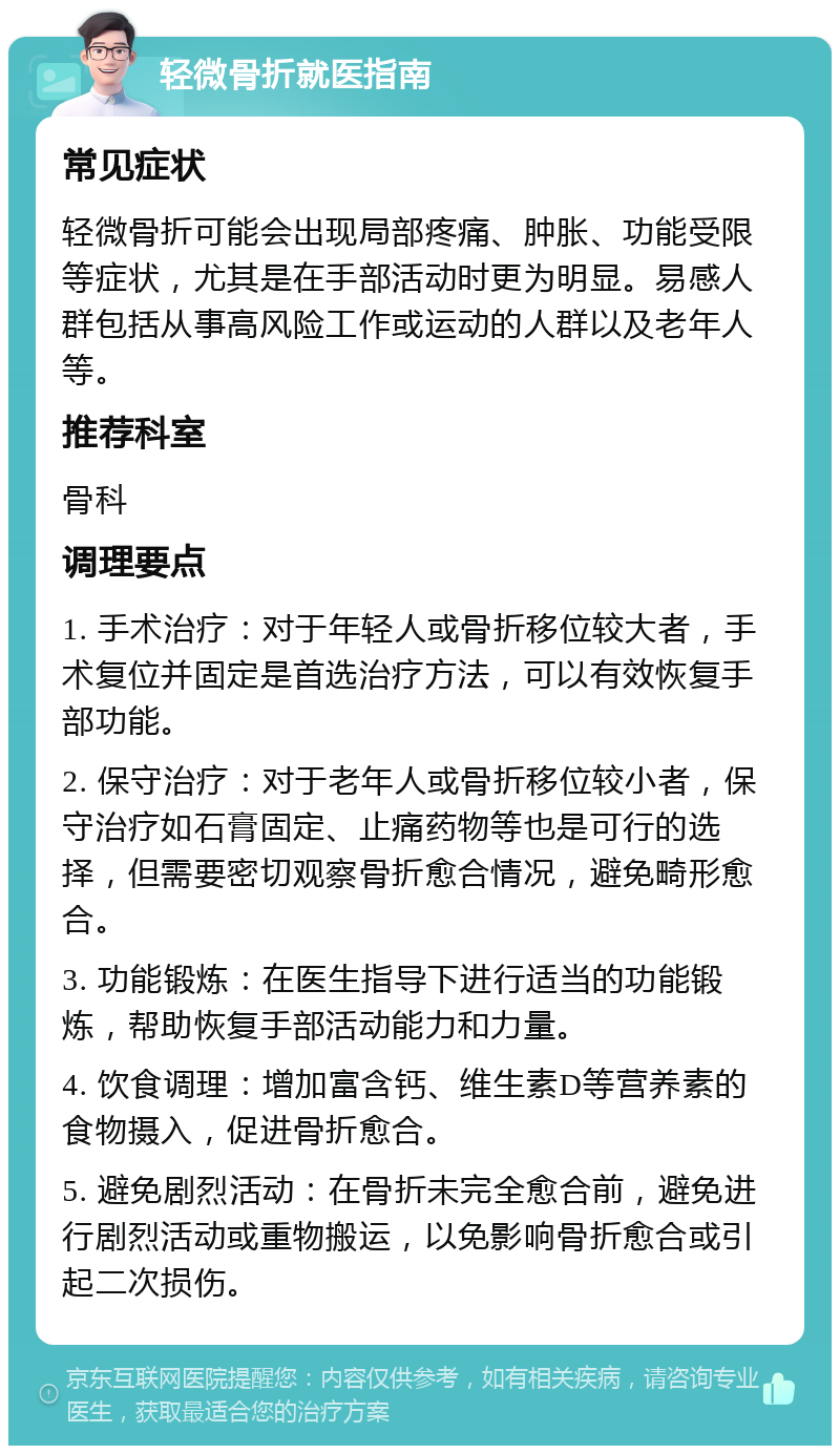 轻微骨折就医指南 常见症状 轻微骨折可能会出现局部疼痛、肿胀、功能受限等症状，尤其是在手部活动时更为明显。易感人群包括从事高风险工作或运动的人群以及老年人等。 推荐科室 骨科 调理要点 1. 手术治疗：对于年轻人或骨折移位较大者，手术复位并固定是首选治疗方法，可以有效恢复手部功能。 2. 保守治疗：对于老年人或骨折移位较小者，保守治疗如石膏固定、止痛药物等也是可行的选择，但需要密切观察骨折愈合情况，避免畸形愈合。 3. 功能锻炼：在医生指导下进行适当的功能锻炼，帮助恢复手部活动能力和力量。 4. 饮食调理：增加富含钙、维生素D等营养素的食物摄入，促进骨折愈合。 5. 避免剧烈活动：在骨折未完全愈合前，避免进行剧烈活动或重物搬运，以免影响骨折愈合或引起二次损伤。