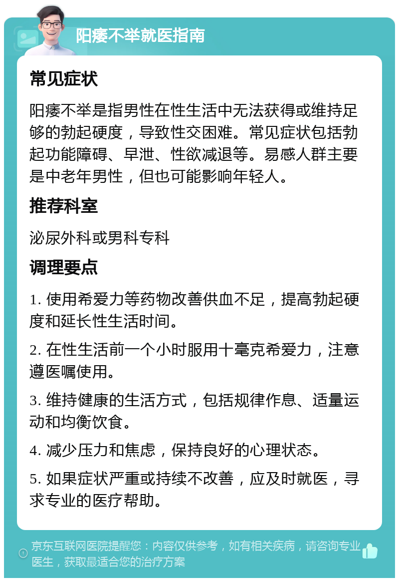 阳痿不举就医指南 常见症状 阳痿不举是指男性在性生活中无法获得或维持足够的勃起硬度，导致性交困难。常见症状包括勃起功能障碍、早泄、性欲减退等。易感人群主要是中老年男性，但也可能影响年轻人。 推荐科室 泌尿外科或男科专科 调理要点 1. 使用希爱力等药物改善供血不足，提高勃起硬度和延长性生活时间。 2. 在性生活前一个小时服用十毫克希爱力，注意遵医嘱使用。 3. 维持健康的生活方式，包括规律作息、适量运动和均衡饮食。 4. 减少压力和焦虑，保持良好的心理状态。 5. 如果症状严重或持续不改善，应及时就医，寻求专业的医疗帮助。