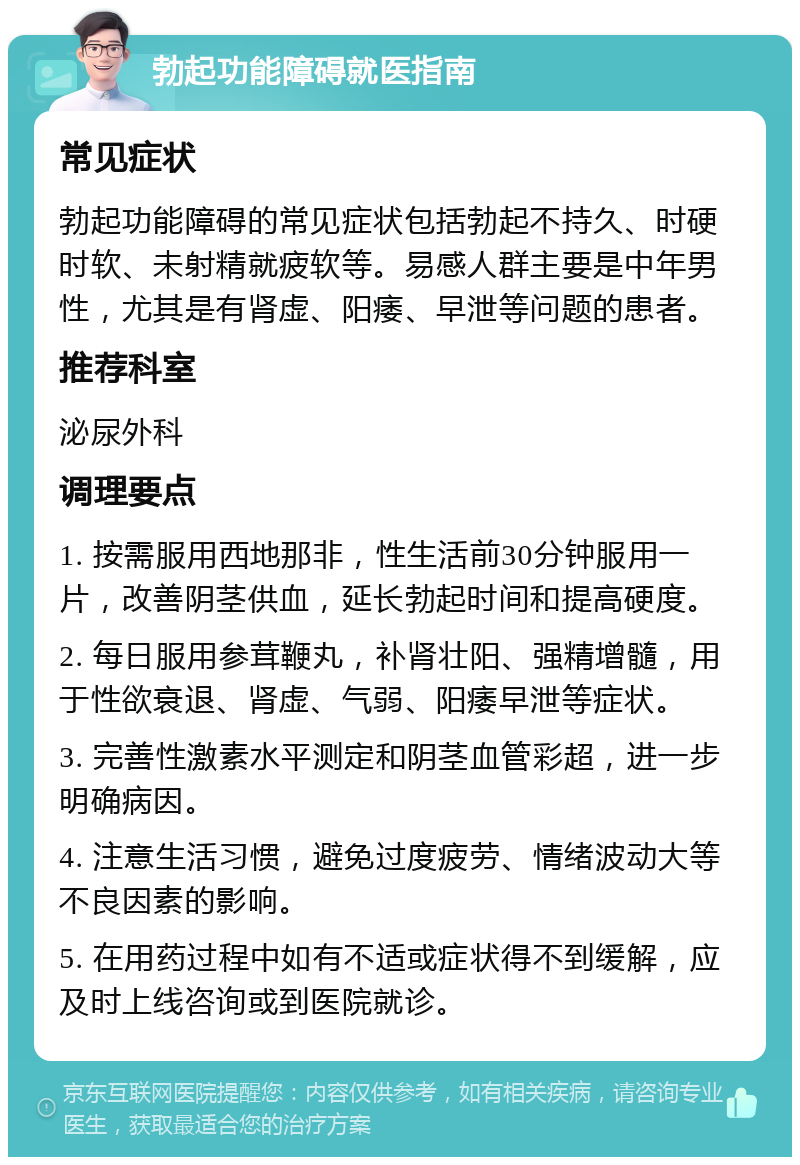 勃起功能障碍就医指南 常见症状 勃起功能障碍的常见症状包括勃起不持久、时硬时软、未射精就疲软等。易感人群主要是中年男性，尤其是有肾虚、阳痿、早泄等问题的患者。 推荐科室 泌尿外科 调理要点 1. 按需服用西地那非，性生活前30分钟服用一片，改善阴茎供血，延长勃起时间和提高硬度。 2. 每日服用参茸鞭丸，补肾壮阳、强精增髓，用于性欲衰退、肾虚、气弱、阳痿早泄等症状。 3. 完善性激素水平测定和阴茎血管彩超，进一步明确病因。 4. 注意生活习惯，避免过度疲劳、情绪波动大等不良因素的影响。 5. 在用药过程中如有不适或症状得不到缓解，应及时上线咨询或到医院就诊。