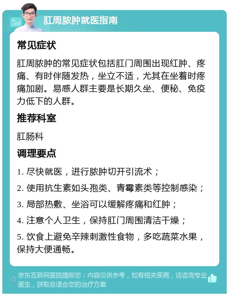 肛周脓肿就医指南 常见症状 肛周脓肿的常见症状包括肛门周围出现红肿、疼痛、有时伴随发热，坐立不适，尤其在坐着时疼痛加剧。易感人群主要是长期久坐、便秘、免疫力低下的人群。 推荐科室 肛肠科 调理要点 1. 尽快就医，进行脓肿切开引流术； 2. 使用抗生素如头孢类、青霉素类等控制感染； 3. 局部热敷、坐浴可以缓解疼痛和红肿； 4. 注意个人卫生，保持肛门周围清洁干燥； 5. 饮食上避免辛辣刺激性食物，多吃蔬菜水果，保持大便通畅。