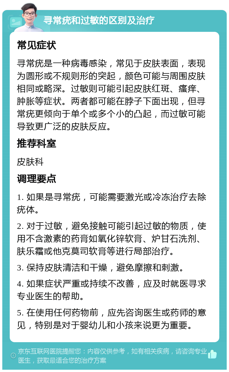 寻常疣和过敏的区别及治疗 常见症状 寻常疣是一种病毒感染，常见于皮肤表面，表现为圆形或不规则形的突起，颜色可能与周围皮肤相同或略深。过敏则可能引起皮肤红斑、瘙痒、肿胀等症状。两者都可能在脖子下面出现，但寻常疣更倾向于单个或多个小的凸起，而过敏可能导致更广泛的皮肤反应。 推荐科室 皮肤科 调理要点 1. 如果是寻常疣，可能需要激光或冷冻治疗去除疣体。 2. 对于过敏，避免接触可能引起过敏的物质，使用不含激素的药膏如氧化锌软膏、炉甘石洗剂、肤乐霜或他克莫司软膏等进行局部治疗。 3. 保持皮肤清洁和干燥，避免摩擦和刺激。 4. 如果症状严重或持续不改善，应及时就医寻求专业医生的帮助。 5. 在使用任何药物前，应先咨询医生或药师的意见，特别是对于婴幼儿和小孩来说更为重要。