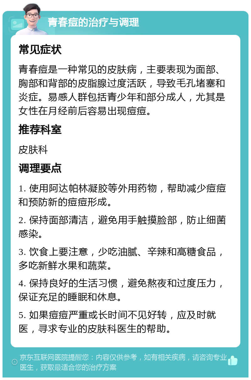 青春痘的治疗与调理 常见症状 青春痘是一种常见的皮肤病，主要表现为面部、胸部和背部的皮脂腺过度活跃，导致毛孔堵塞和炎症。易感人群包括青少年和部分成人，尤其是女性在月经前后容易出现痘痘。 推荐科室 皮肤科 调理要点 1. 使用阿达帕林凝胶等外用药物，帮助减少痘痘和预防新的痘痘形成。 2. 保持面部清洁，避免用手触摸脸部，防止细菌感染。 3. 饮食上要注意，少吃油腻、辛辣和高糖食品，多吃新鲜水果和蔬菜。 4. 保持良好的生活习惯，避免熬夜和过度压力，保证充足的睡眠和休息。 5. 如果痘痘严重或长时间不见好转，应及时就医，寻求专业的皮肤科医生的帮助。