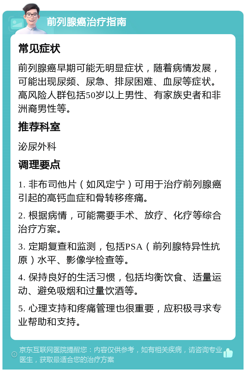 前列腺癌治疗指南 常见症状 前列腺癌早期可能无明显症状，随着病情发展，可能出现尿频、尿急、排尿困难、血尿等症状。高风险人群包括50岁以上男性、有家族史者和非洲裔男性等。 推荐科室 泌尿外科 调理要点 1. 非布司他片（如风定宁）可用于治疗前列腺癌引起的高钙血症和骨转移疼痛。 2. 根据病情，可能需要手术、放疗、化疗等综合治疗方案。 3. 定期复查和监测，包括PSA（前列腺特异性抗原）水平、影像学检查等。 4. 保持良好的生活习惯，包括均衡饮食、适量运动、避免吸烟和过量饮酒等。 5. 心理支持和疼痛管理也很重要，应积极寻求专业帮助和支持。