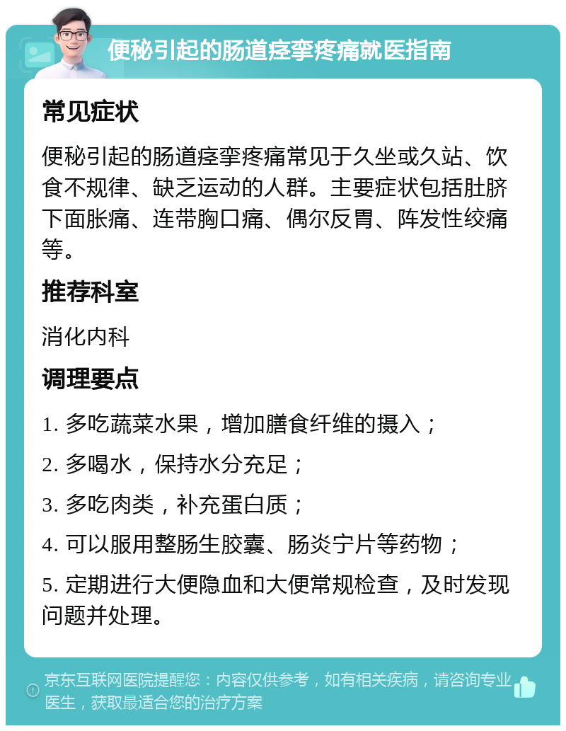 便秘引起的肠道痉挛疼痛就医指南 常见症状 便秘引起的肠道痉挛疼痛常见于久坐或久站、饮食不规律、缺乏运动的人群。主要症状包括肚脐下面胀痛、连带胸口痛、偶尔反胃、阵发性绞痛等。 推荐科室 消化内科 调理要点 1. 多吃蔬菜水果，增加膳食纤维的摄入； 2. 多喝水，保持水分充足； 3. 多吃肉类，补充蛋白质； 4. 可以服用整肠生胶囊、肠炎宁片等药物； 5. 定期进行大便隐血和大便常规检查，及时发现问题并处理。