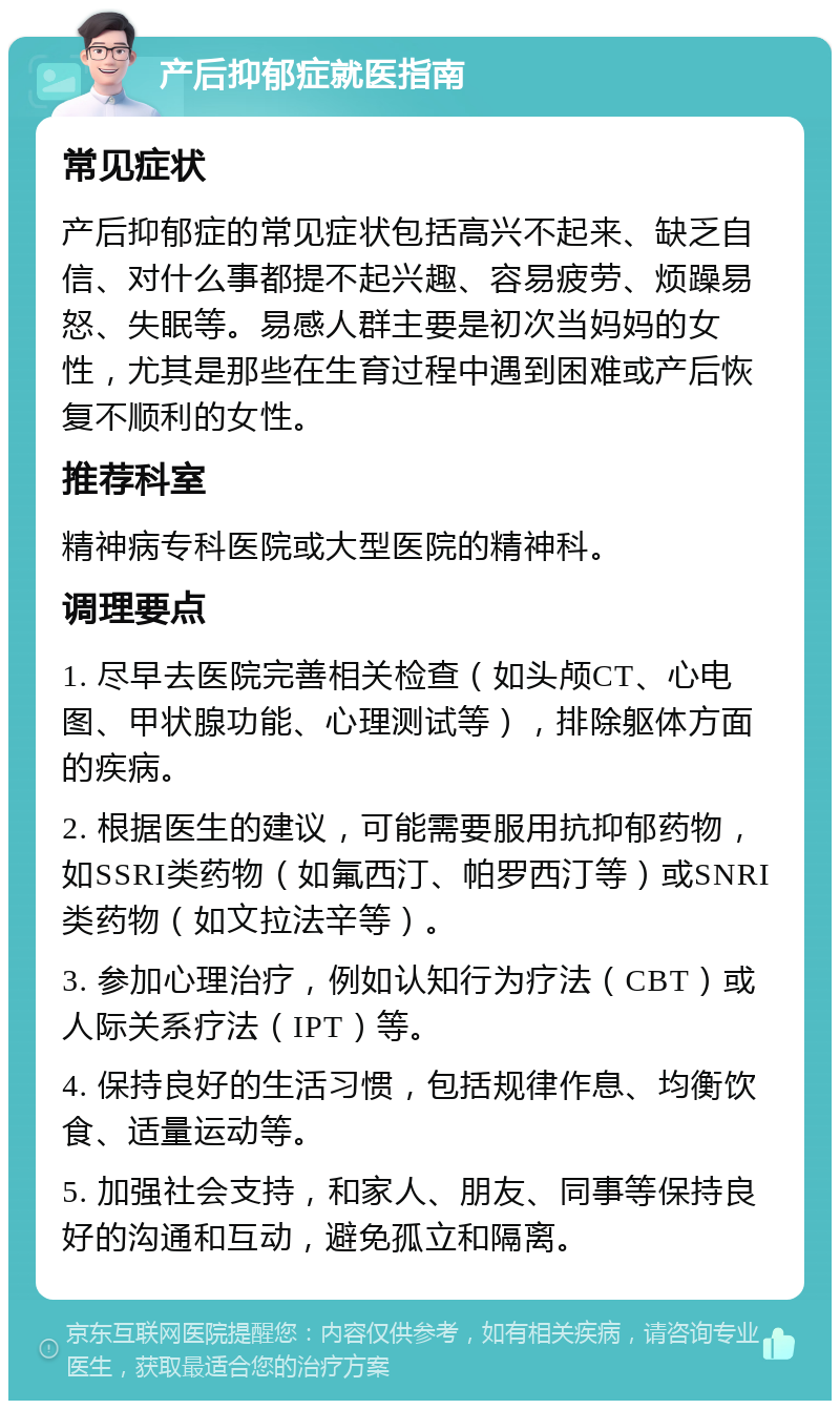 产后抑郁症就医指南 常见症状 产后抑郁症的常见症状包括高兴不起来、缺乏自信、对什么事都提不起兴趣、容易疲劳、烦躁易怒、失眠等。易感人群主要是初次当妈妈的女性，尤其是那些在生育过程中遇到困难或产后恢复不顺利的女性。 推荐科室 精神病专科医院或大型医院的精神科。 调理要点 1. 尽早去医院完善相关检查（如头颅CT、心电图、甲状腺功能、心理测试等），排除躯体方面的疾病。 2. 根据医生的建议，可能需要服用抗抑郁药物，如SSRI类药物（如氟西汀、帕罗西汀等）或SNRI类药物（如文拉法辛等）。 3. 参加心理治疗，例如认知行为疗法（CBT）或人际关系疗法（IPT）等。 4. 保持良好的生活习惯，包括规律作息、均衡饮食、适量运动等。 5. 加强社会支持，和家人、朋友、同事等保持良好的沟通和互动，避免孤立和隔离。