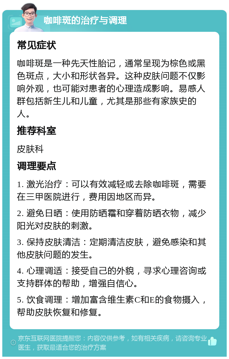 咖啡斑的治疗与调理 常见症状 咖啡斑是一种先天性胎记，通常呈现为棕色或黑色斑点，大小和形状各异。这种皮肤问题不仅影响外观，也可能对患者的心理造成影响。易感人群包括新生儿和儿童，尤其是那些有家族史的人。 推荐科室 皮肤科 调理要点 1. 激光治疗：可以有效减轻或去除咖啡斑，需要在三甲医院进行，费用因地区而异。 2. 避免日晒：使用防晒霜和穿着防晒衣物，减少阳光对皮肤的刺激。 3. 保持皮肤清洁：定期清洁皮肤，避免感染和其他皮肤问题的发生。 4. 心理调适：接受自己的外貌，寻求心理咨询或支持群体的帮助，增强自信心。 5. 饮食调理：增加富含维生素C和E的食物摄入，帮助皮肤恢复和修复。