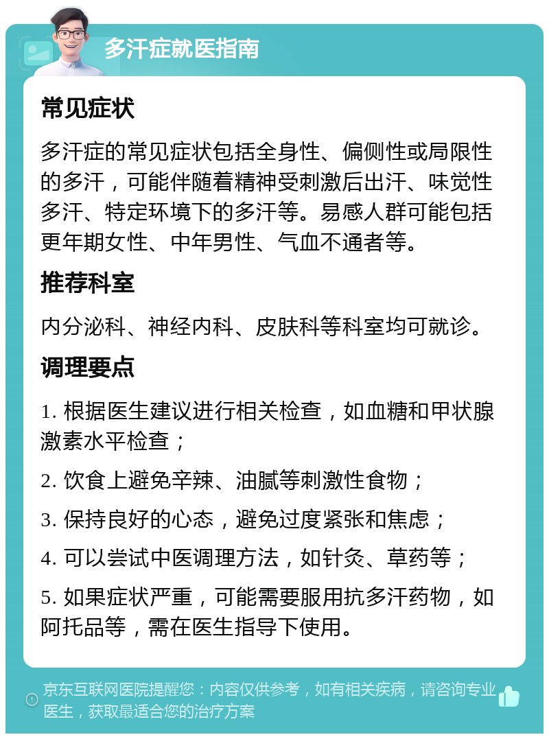 多汗症就医指南 常见症状 多汗症的常见症状包括全身性、偏侧性或局限性的多汗，可能伴随着精神受刺激后出汗、味觉性多汗、特定环境下的多汗等。易感人群可能包括更年期女性、中年男性、气血不通者等。 推荐科室 内分泌科、神经内科、皮肤科等科室均可就诊。 调理要点 1. 根据医生建议进行相关检查，如血糖和甲状腺激素水平检查； 2. 饮食上避免辛辣、油腻等刺激性食物； 3. 保持良好的心态，避免过度紧张和焦虑； 4. 可以尝试中医调理方法，如针灸、草药等； 5. 如果症状严重，可能需要服用抗多汗药物，如阿托品等，需在医生指导下使用。