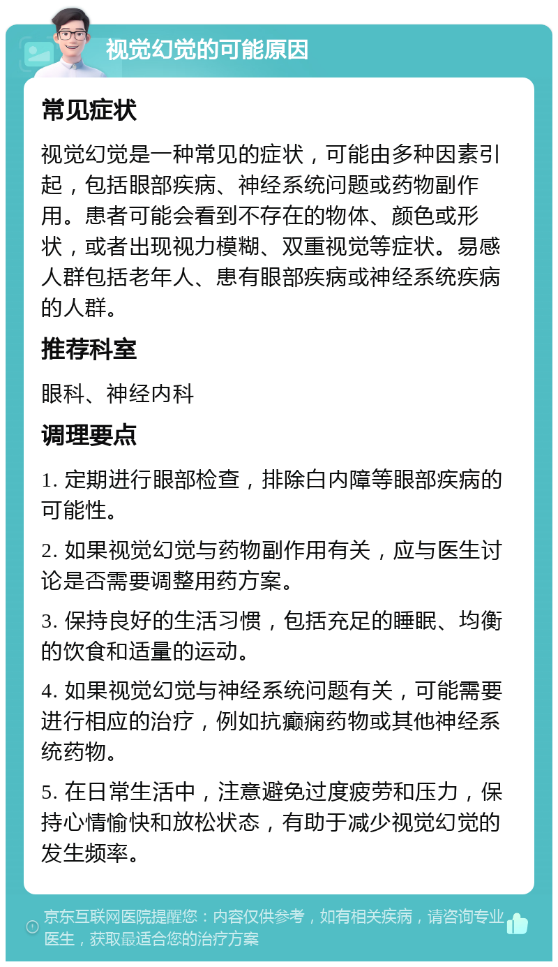 视觉幻觉的可能原因 常见症状 视觉幻觉是一种常见的症状，可能由多种因素引起，包括眼部疾病、神经系统问题或药物副作用。患者可能会看到不存在的物体、颜色或形状，或者出现视力模糊、双重视觉等症状。易感人群包括老年人、患有眼部疾病或神经系统疾病的人群。 推荐科室 眼科、神经内科 调理要点 1. 定期进行眼部检查，排除白内障等眼部疾病的可能性。 2. 如果视觉幻觉与药物副作用有关，应与医生讨论是否需要调整用药方案。 3. 保持良好的生活习惯，包括充足的睡眠、均衡的饮食和适量的运动。 4. 如果视觉幻觉与神经系统问题有关，可能需要进行相应的治疗，例如抗癫痫药物或其他神经系统药物。 5. 在日常生活中，注意避免过度疲劳和压力，保持心情愉快和放松状态，有助于减少视觉幻觉的发生频率。