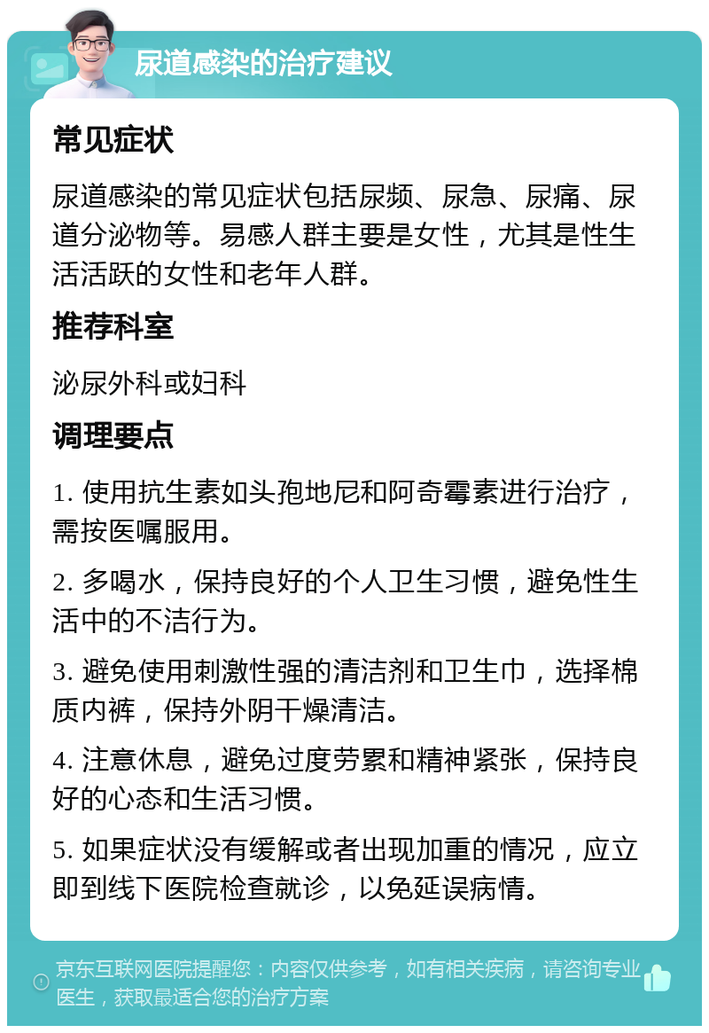 尿道感染的治疗建议 常见症状 尿道感染的常见症状包括尿频、尿急、尿痛、尿道分泌物等。易感人群主要是女性，尤其是性生活活跃的女性和老年人群。 推荐科室 泌尿外科或妇科 调理要点 1. 使用抗生素如头孢地尼和阿奇霉素进行治疗，需按医嘱服用。 2. 多喝水，保持良好的个人卫生习惯，避免性生活中的不洁行为。 3. 避免使用刺激性强的清洁剂和卫生巾，选择棉质内裤，保持外阴干燥清洁。 4. 注意休息，避免过度劳累和精神紧张，保持良好的心态和生活习惯。 5. 如果症状没有缓解或者出现加重的情况，应立即到线下医院检查就诊，以免延误病情。