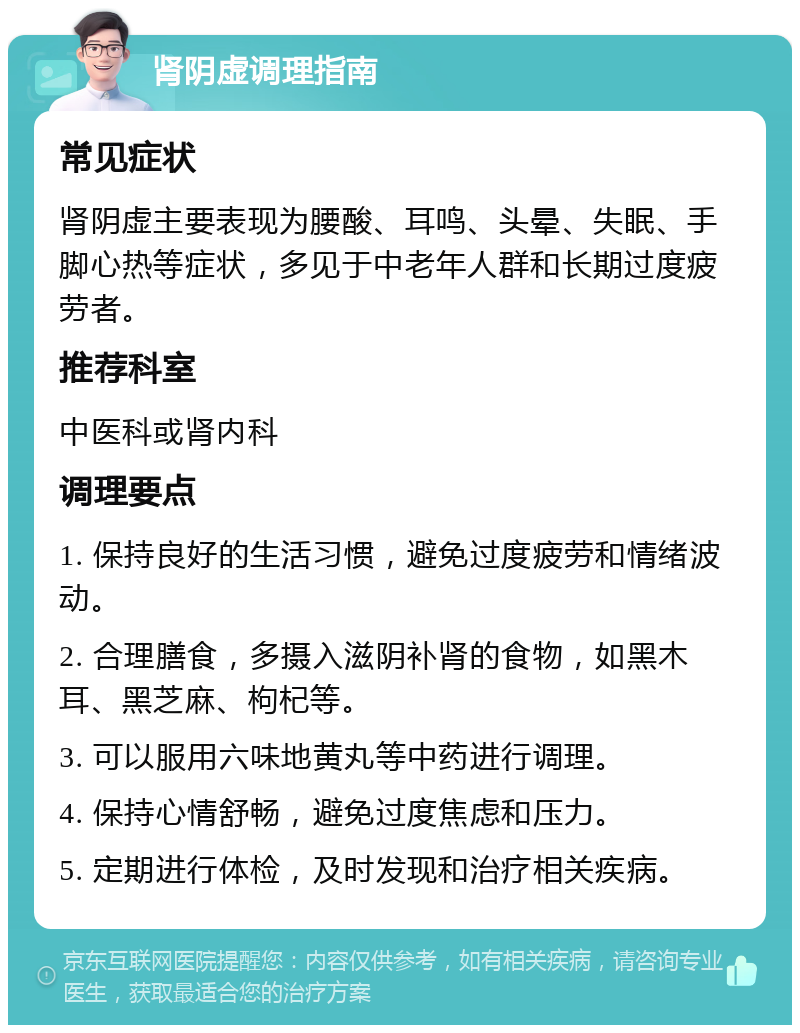 肾阴虚调理指南 常见症状 肾阴虚主要表现为腰酸、耳鸣、头晕、失眠、手脚心热等症状，多见于中老年人群和长期过度疲劳者。 推荐科室 中医科或肾内科 调理要点 1. 保持良好的生活习惯，避免过度疲劳和情绪波动。 2. 合理膳食，多摄入滋阴补肾的食物，如黑木耳、黑芝麻、枸杞等。 3. 可以服用六味地黄丸等中药进行调理。 4. 保持心情舒畅，避免过度焦虑和压力。 5. 定期进行体检，及时发现和治疗相关疾病。