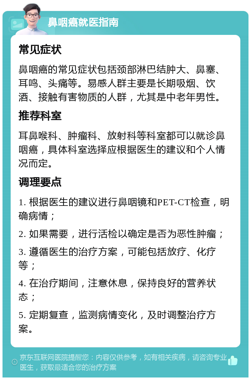 鼻咽癌就医指南 常见症状 鼻咽癌的常见症状包括颈部淋巴结肿大、鼻塞、耳鸣、头痛等。易感人群主要是长期吸烟、饮酒、接触有害物质的人群，尤其是中老年男性。 推荐科室 耳鼻喉科、肿瘤科、放射科等科室都可以就诊鼻咽癌，具体科室选择应根据医生的建议和个人情况而定。 调理要点 1. 根据医生的建议进行鼻咽镜和PET-CT检查，明确病情； 2. 如果需要，进行活检以确定是否为恶性肿瘤； 3. 遵循医生的治疗方案，可能包括放疗、化疗等； 4. 在治疗期间，注意休息，保持良好的营养状态； 5. 定期复查，监测病情变化，及时调整治疗方案。