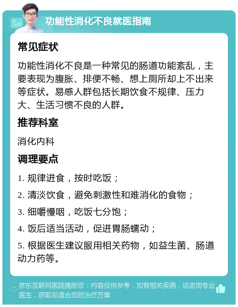 功能性消化不良就医指南 常见症状 功能性消化不良是一种常见的肠道功能紊乱，主要表现为腹胀、排便不畅、想上厕所却上不出来等症状。易感人群包括长期饮食不规律、压力大、生活习惯不良的人群。 推荐科室 消化内科 调理要点 1. 规律进食，按时吃饭； 2. 清淡饮食，避免刺激性和难消化的食物； 3. 细嚼慢咽，吃饭七分饱； 4. 饭后适当活动，促进胃肠蠕动； 5. 根据医生建议服用相关药物，如益生菌、肠道动力药等。